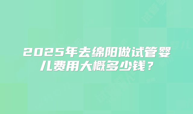 2025年去绵阳做试管婴儿费用大概多少钱?