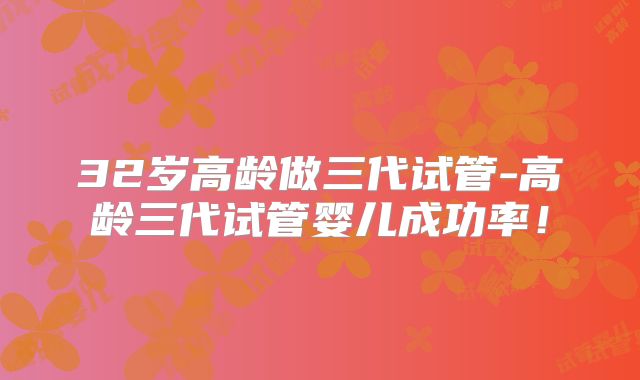 32岁高龄做三代试管-高龄三代试管婴儿成功率!