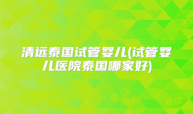 清远泰国试管婴儿(试管婴儿医院泰国哪家好)