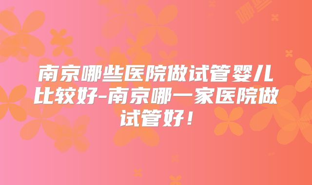 南京哪些医院做试管婴儿比较好-南京哪一家医院做试管好！