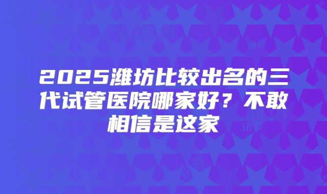 2025潍坊比较出名的三代试管医院哪家好?不敢相信是这家