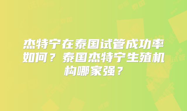 杰特宁在泰国试管成功率如何?泰国杰特宁生殖机构哪家强?