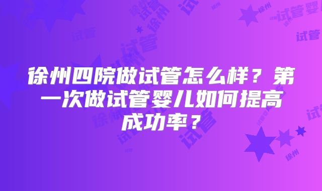 徐州四院做试管怎么样？第一次做试管婴儿如何提高成功率？