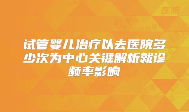 试管婴儿治疗以去医院多少次为中心关键解析就诊频率影响