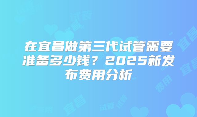 在宜昌做第三代试管需要准备多少钱？2025新发布费用分析
