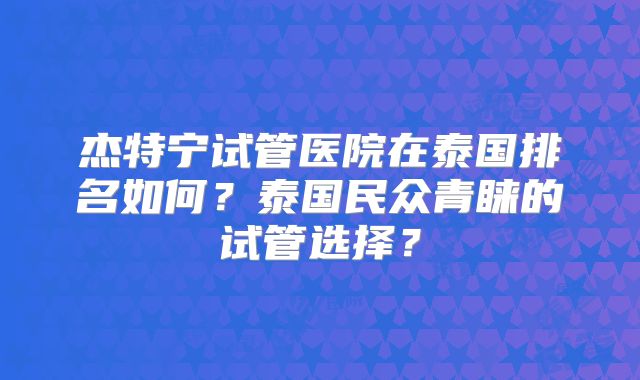 杰特宁试管医院在泰国排名如何?泰国民众青睐的试管选择?