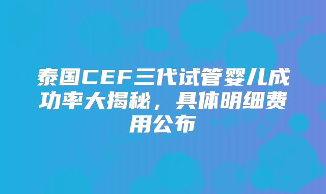 泰国CEF三代试管婴儿成功率大揭秘,具体明细费用公布