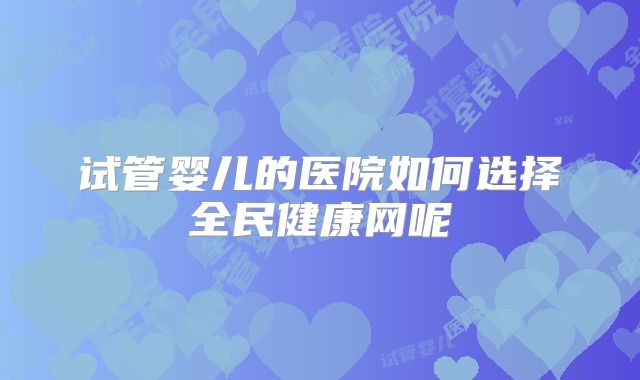 试管婴儿的医院如何选择全民健康网呢