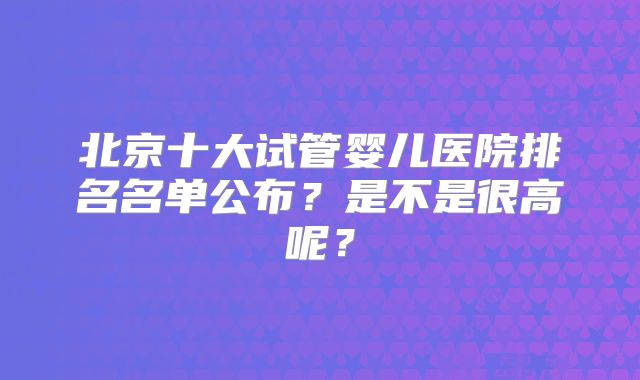 北京十大试管婴儿医院排名名单公布?是不是很高呢?