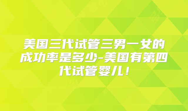 美国三代试管三男一女的成功率是多少-美国有第四代试管婴儿！