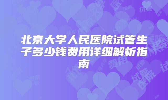 北京大学人民医院试管生子多少钱费用详细解析指南