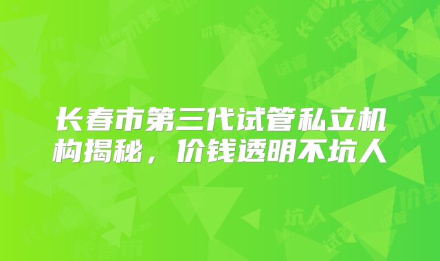 长春市第三代试管私立机构揭秘，价钱透明不坑人