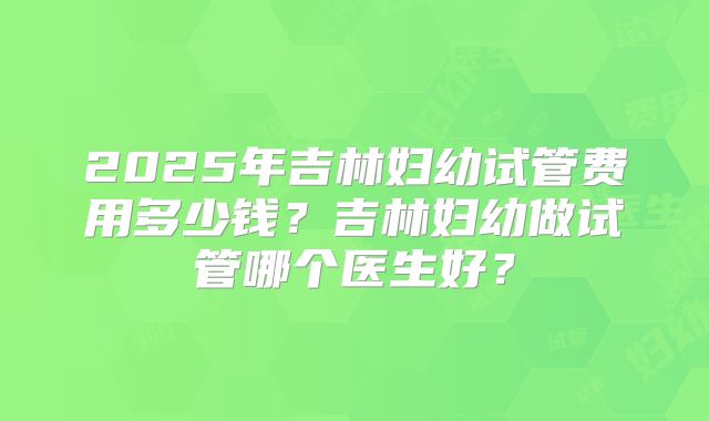 2025年吉林妇幼试管费用多少钱?吉林妇幼做试管哪个医生好?