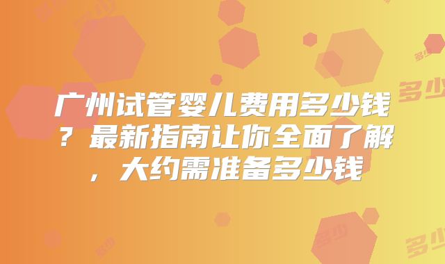 广州试管婴儿费用多少钱?最新指南让你全面了解,大约需准备多少钱