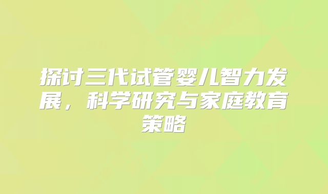 探讨三代试管婴儿智力发展，科学研究与家庭教育策略
