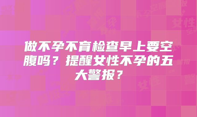 做不孕不育检查早上要空腹吗？提醒女性不孕的五大警报？
