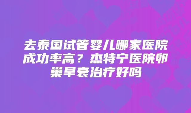 去泰国试管婴儿哪家医院成功率高?杰特宁医院卵巢早衰治疗好吗