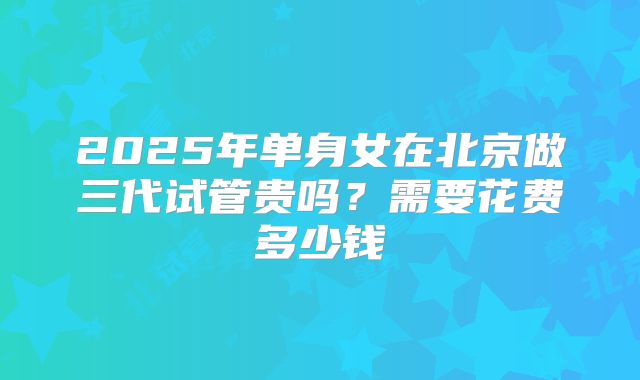 2025年单身女在北京做三代试管贵吗?需要花费多少钱