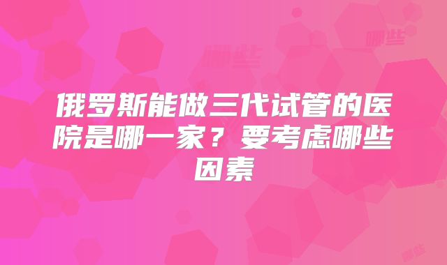 俄罗斯能做三代试管的医院是哪一家?要考虑哪些因素