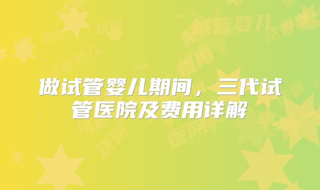 做试管婴儿期间,三代试管医院及费用详解