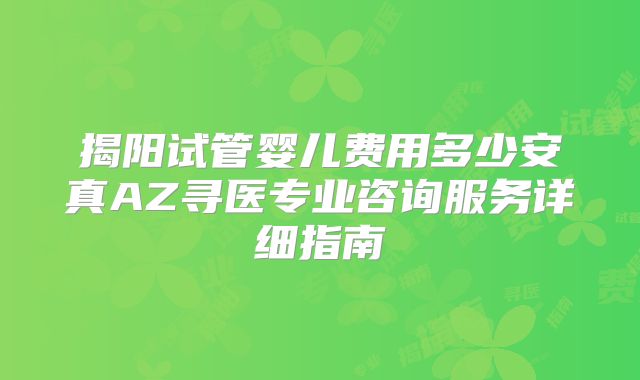 揭阳试管婴儿费用多少安真AZ寻医专业咨询服务详细指南