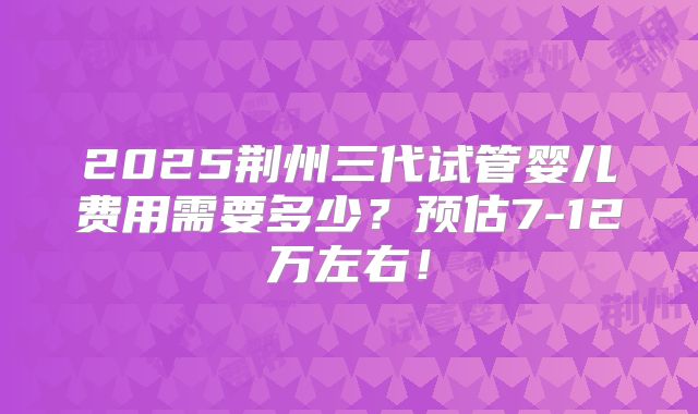 2025荆州三代试管婴儿费用需要多少?预估7-12万左右!