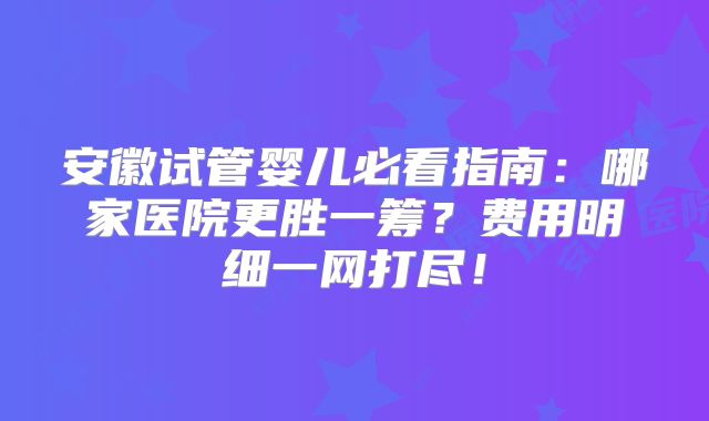 安徽试管婴儿必看指南:哪家医院更胜一筹?费用明细一网打尽!