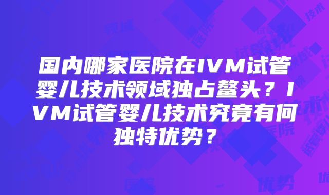 国内哪家医院在IVM试管婴儿技术领域独占鳌头?IVM试管婴儿技术究竟有何独特优势?
