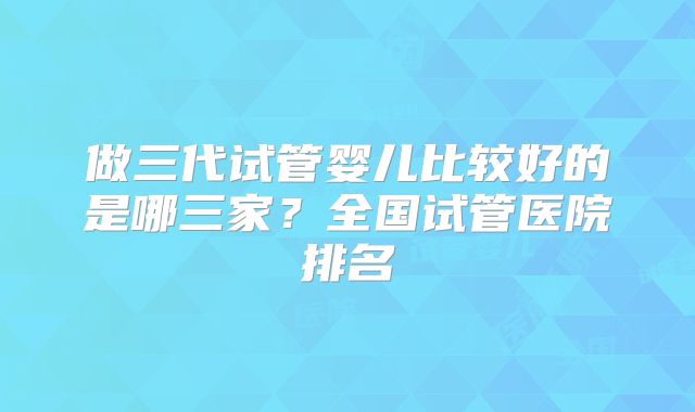 做三代试管婴儿比较好的是哪三家?全国试管医院排名