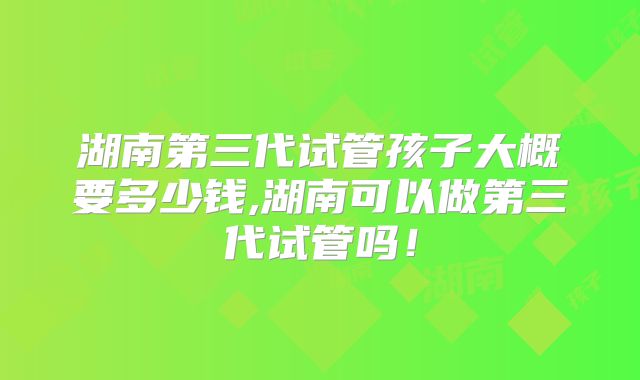 湖南第三代试管孩子大概要多少钱,湖南可以做第三代试管吗！