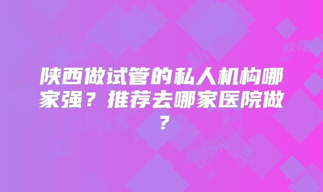 陕西做试管的私人机构哪家强?推荐去哪家医院做?