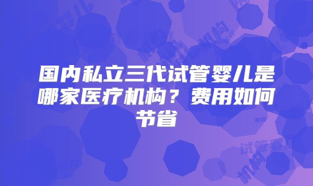 国内私立三代试管婴儿是哪家医疗机构?费用如何节省