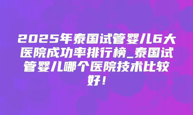 2025年泰国试管婴儿6大医院成功率排行榜_泰国试管婴儿哪个医院技术比较好!