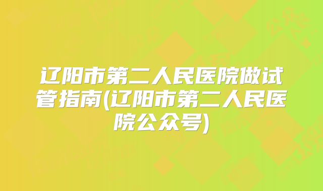 辽阳市第二人民医院做试管指南(辽阳市第二人民医院公众号)