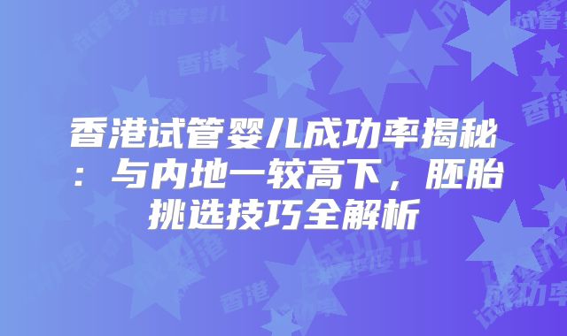 香港试管婴儿成功率揭秘:与内地一较高下,胚胎挑选技巧全解析