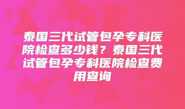泰国三代试管包孕专科医院检查多少钱？泰国三代试管包孕专科医院检查费用查询