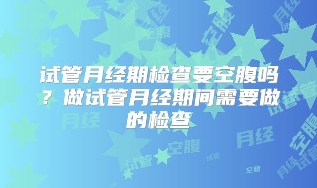 试管月经期检查要空腹吗？做试管月经期间需要做的检查