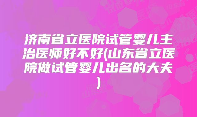 济南省立医院试管婴儿主治医师好不好(山东省立医院做试管婴儿出名的大夫)