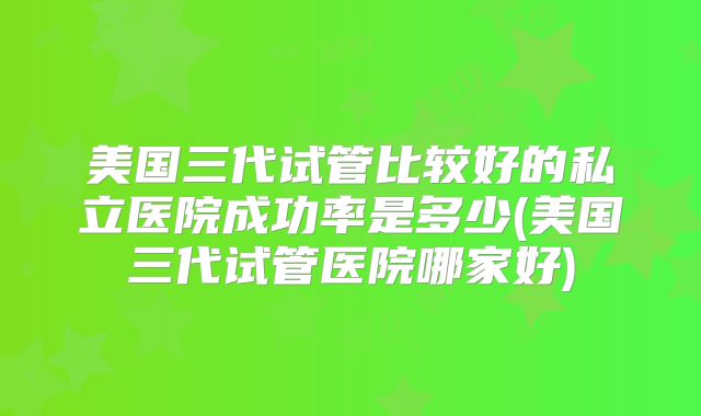 美国三代试管比较好的私立医院成功率是多少(美国三代试管医院哪家好)