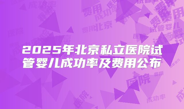 2025年北京私立医院试管婴儿成功率及费用公布