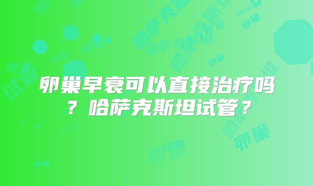 卵巢早衰可以直接治疗吗?哈萨克斯坦试管?