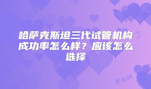 哈萨克斯坦三代试管机构成功率怎么样？应该怎么选择