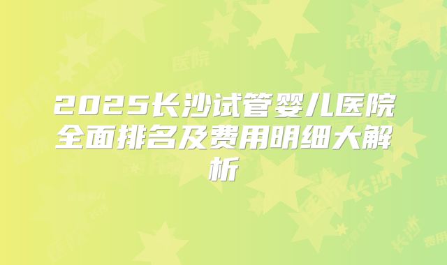 2025长沙试管婴儿医院全面排名及费用明细大解析