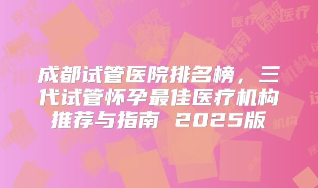 成都试管医院排名榜，三代试管怀孕最佳医疗机构推荐与指南 2025版