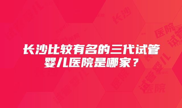 长沙比较有名的三代试管婴儿医院是哪家?