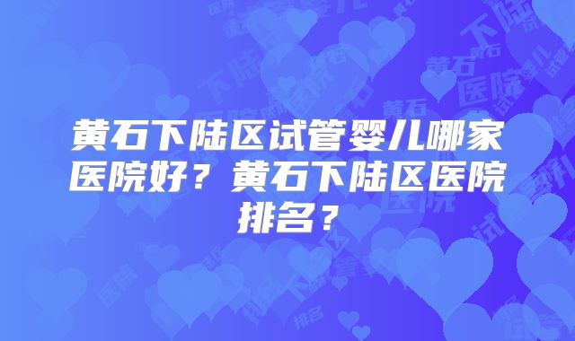 黄石下陆区试管婴儿哪家医院好？黄石下陆区医院排名？