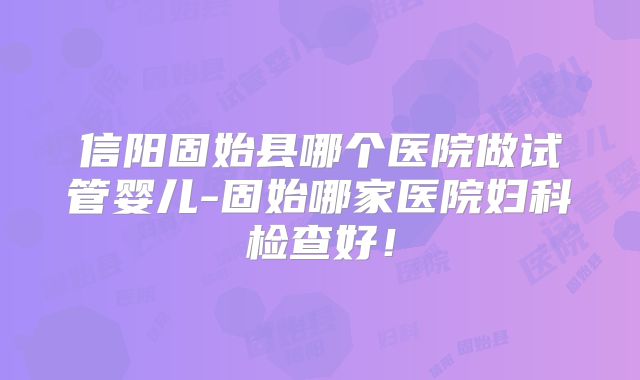 信阳固始县哪个医院做试管婴儿-固始哪家医院妇科检查好！