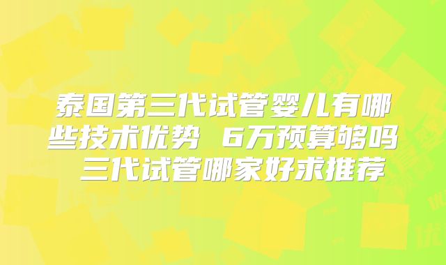 泰国第三代试管婴儿有哪些技术优势 6万预算够吗 三代试管哪家好求推荐