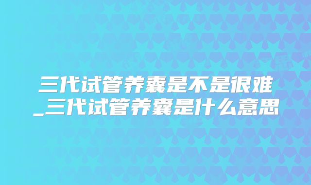 三代试管养囊是不是很难_三代试管养囊是什么意思