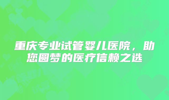 重庆专业试管婴儿医院,助您圆梦的医疗信赖之选